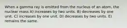 When a gamma ray is emitted from the nucleus of an atom, the nuclear mass A) increases by two units. B) decreases by one unit. C) increases by one unit. D) decreases by two units. E) remains the same.