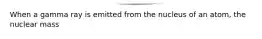 When a gamma ray is emitted from the nucleus of an atom, the nuclear mass
