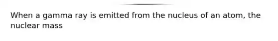 When a gamma ray is emitted from the nucleus of an atom, the nuclear mass