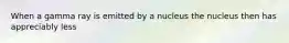When a gamma ray is emitted by a nucleus the nucleus then has appreciably less