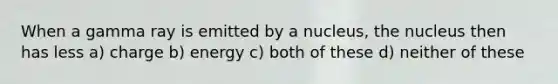 When a gamma ray is emitted by a nucleus, the nucleus then has less a) charge b) energy c) both of these d) neither of these