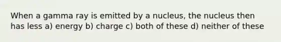 When a gamma ray is emitted by a nucleus, the nucleus then has less a) energy b) charge c) both of these d) neither of these