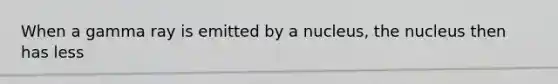 When a gamma ray is emitted by a nucleus, the nucleus then has less