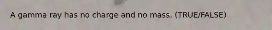 A gamma ray has no charge and no mass. (TRUE/FALSE)