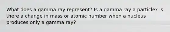 What does a gamma ray represent? Is a gamma ray a particle? Is there a change in mass or atomic number when a nucleus produces only a gamma ray?