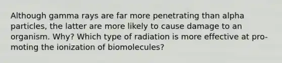 Although gamma rays are far more penetrating than alpha particles, the latter are more likely to cause damage to an organism. Why? Which type of radiation is more effective at pro- moting the ionization of biomolecules?