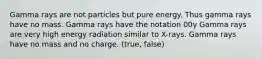 Gamma rays are not particles but pure energy. Thus gamma rays have no mass. Gamma rays have the notation 00γ Gamma rays are very high energy radiation similar to X-rays. Gamma rays have no mass and no charge. (true, false)