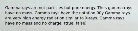 Gamma rays are not particles but pure energy. Thus gamma rays have no mass. Gamma rays have the notation 00γ Gamma rays are very high energy radiation similar to X-rays. Gamma rays have no mass and no charge. (true, false)