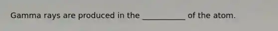 Gamma rays are produced in the ___________ of the atom.