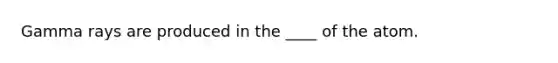 Gamma rays are produced in the ____ of the atom.