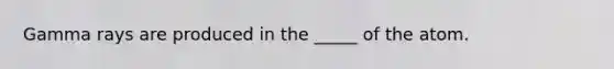 Gamma rays are produced in the _____ of the atom.