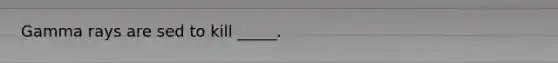 Gamma rays are sed to kill _____.