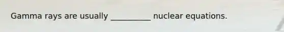 Gamma rays are usually __________ nuclear equations.