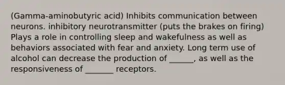 (Gamma-aminobutyric acid) Inhibits communication between neurons. inhibitory neurotransmitter (puts the brakes on firing) Plays a role in controlling sleep and wakefulness as well as behaviors associated with fear and anxiety. Long term use of alcohol can decrease the production of ______, as well as the responsiveness of _______ receptors.