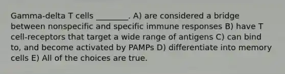 Gamma-delta T cells ________. A) are considered a bridge between nonspecific and specific immune responses B) have T cell-receptors that target a wide range of antigens C) can bind to, and become activated by PAMPs D) differentiate into memory cells E) All of the choices are true.