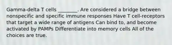 Gamma-delta T cells ________. Are considered a bridge between nonspecific and specific immune responses Have T cell-receptors that target a wide range of antigens Can bind to, and become activated by PAMPs Differentiate into memory cells All of the choices are true.