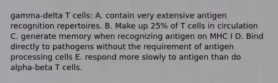 gamma-delta T cells: A. contain very extensive antigen recognition repertoires. B. Make up 25% of T cells in circulation C. generate memory when recognizing antigen on MHC I D. Bind directly to pathogens without the requirement of antigen processing cells E. respond more slowly to antigen than do alpha-beta T cells.