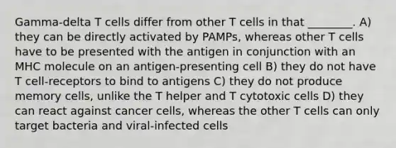 Gamma-delta T cells differ from other T cells in that ________. A) they can be directly activated by PAMPs, whereas other T cells have to be presented with the antigen in conjunction with an MHC molecule on an antigen-presenting cell B) they do not have T cell-receptors to bind to antigens C) they do not produce memory cells, unlike the T helper and T cytotoxic cells D) they can react against cancer cells, whereas the other T cells can only target bacteria and viral-infected cells