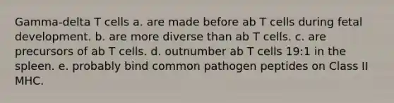 Gamma-delta T cells a. are made before ab T cells during fetal development. b. are more diverse than ab T cells. c. are precursors of ab T cells. d. outnumber ab T cells 19:1 in the spleen. e. probably bind common pathogen peptides on Class II MHC.