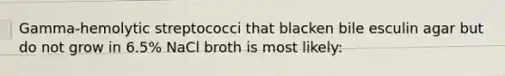 Gamma-hemolytic streptococci that blacken bile esculin agar but do not grow in 6.5% NaCl broth is most likely: