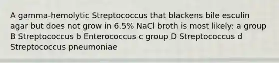 A gamma-hemolytic Streptococcus that blackens bile esculin agar but does not grow in 6.5% NaCl broth is most likely: a group B Streptococcus b Enterococcus c group D Streptococcus d Streptococcus pneumoniae