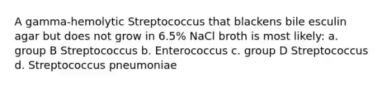 A gamma-hemolytic Streptococcus that blackens bile esculin agar but does not grow in 6.5% NaCl broth is most likely: a. group B Streptococcus b. Enterococcus c. group D Streptococcus d. Streptococcus pneumoniae