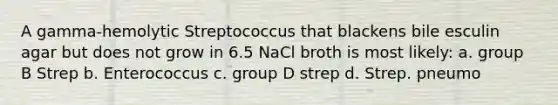 A gamma-hemolytic Streptococcus that blackens bile esculin agar but does not grow in 6.5 NaCl broth is most likely: a. group B Strep b. Enterococcus c. group D strep d. Strep. pneumo