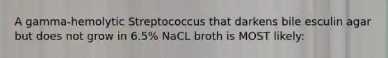 A gamma-hemolytic Streptococcus that darkens bile esculin agar but does not grow in 6.5% NaCL broth is MOST likely: