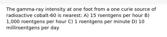 The gamma-ray intensity at one foot from a one curie source of radioactive cobalt-60 is nearest: A) 15 roentgens per hour B) 1,000 roentgens per hour C) 1 roentgens per minute D) 10 milliroentgens per day