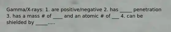 Gamma/X-rays: 1. are positive/negative 2. has _____ penetration 3. has a mass # of ____ and an atomic # of ___ 4. can be shielded by _____.....