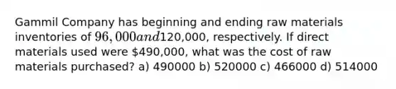 Gammil Company has beginning and ending raw materials inventories of 96,000 and120,000, respectively. If direct materials used were 490,000, what was the cost of raw materials purchased? a) 490000 b) 520000 c) 466000 d) 514000