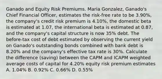 Ganado and Equity Risk Premiums. Maria Gonzalez, Ganado's Chief Financial Officer, estimates the risk-free rate to be 3.90%, the company's credit risk premium is 4.10%, the domestic beta is estimated at 1.07, the international beta is estimated at 0.87, and the company's capital structure is now 35% debt. The before-tax cost of debt estimated by observing the current yield on Ganado's outstanding bonds combined with bank debt is 8.20% and the company's effective tax rate is 30%. Calculate the difference (saving) between the CAPM and ICAPM weighted average costs of capital for 4.20% equity risk premium estimates A. 1.04% B. 0.92% C. 0.66% D. 0.55%