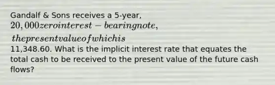 Gandalf & Sons receives a 5-year, 20,000 zero interest-bearing note, the present value of which is11,348.60. What is the implicit interest rate that equates the total cash to be received to the present value of the future cash flows?