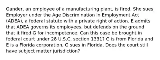 Gander, an employee of a manufacturing plant, is fired. She sues Employer under the Age Discrimination in Employment Act (ADEA), a federal statute with a private right of action. E admits that ADEA governs its employees, but defends on the ground that it fired G for incompetence. Can this case be brought in federal court under 28 U.S.C. section 1331? G is from Florida and E is a Florida corporation, G sues in Florida. Does the court still have subject matter jurisdiction?