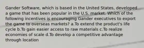 Gander Software, which is based in the United States, developed a game that has been popular in the U.S. market. Which of the following incentives is encouraging Gander executives to export the game to overseas markets? a.To extend the product's life cycle b.To gain easier access to raw materials c.To realize economies of scale d.To develop a competitive advantage through location