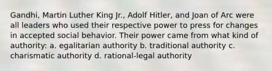 Gandhi, Martin Luther King Jr., Adolf Hitler, and Joan of Arc were all leaders who used their respective power to press for changes in accepted social behavior. Their power came from what kind of authority: a. egalitarian authority b. traditional authority c. charismatic authority d. rational-legal authority