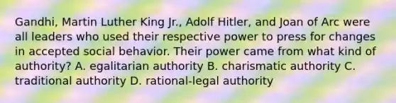 Gandhi, Martin Luther King Jr., Adolf Hitler, and Joan of Arc were all leaders who used their respective power to press for changes in accepted social behavior. Their power came from what kind of authority? A. egalitarian authority B. charismatic authority C. traditional authority D. rational-legal authority