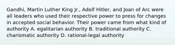 Gandhi, Martin Luther King Jr., Adolf Hitler, and Joan of Arc were all leaders who used their respective power to press for changes in accepted social behavior. Their power came from what kind of authority A. egalitarian authority B. traditional authority C. charismatic authority D. rational-legal authority