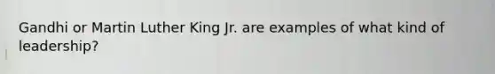 Gandhi or Martin Luther King Jr. are examples of what kind of leadership?