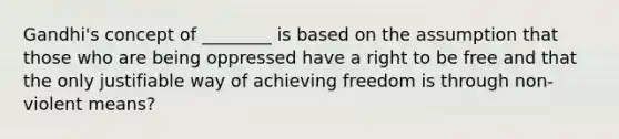 Gandhi's concept of ________ is based on the assumption that those who are being oppressed have a right to be free and that the only justifiable way of achieving freedom is through non-violent means?