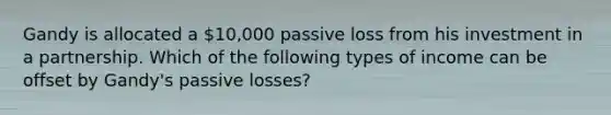 Gandy is allocated a 10,000 passive loss from his investment in a partnership. Which of the following types of income can be offset by Gandy's passive losses?