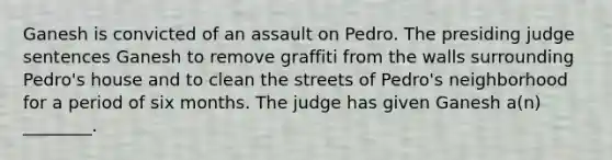 Ganesh is convicted of an assault on Pedro. The presiding judge sentences Ganesh to remove graffiti from the walls surrounding​ Pedro's house and to clean the streets of​ Pedro's neighborhood for a period of six months. The judge has given Ganesh​ a(n) ________.