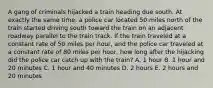 A gang of criminals hijacked a train heading due south. At exactly the same time, a police car located 50 miles north of the train started driving south toward the train on an adjacent roadway parallel to the train track. If the train traveled at a constant rate of 50 miles per hour, and the police car traveled at a constant rate of 80 miles per hour, how long after the hijacking did the police car catch up with the train? A. 1 hour B. 1 hour and 20 minutes C. 1 hour and 40 minutes D. 2 hours E. 2 hours and 20 minutes