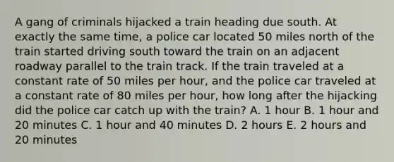 A gang of criminals hijacked a train heading due south. At exactly the same time, a police car located 50 miles north of the train started driving south toward the train on an adjacent roadway parallel to the train track. If the train traveled at a constant rate of 50 miles per hour, and the police car traveled at a constant rate of 80 miles per hour, how long after the hijacking did the police car catch up with the train? A. 1 hour B. 1 hour and 20 minutes C. 1 hour and 40 minutes D. 2 hours E. 2 hours and 20 minutes