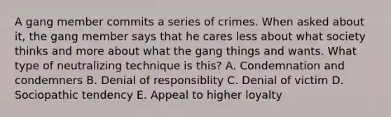 A gang member commits a series of crimes. When asked about it, the gang member says that he cares less about what society thinks and more about what the gang things and wants. What type of neutralizing technique is this? A. Condemnation and condemners B. Denial of responsiblity C. Denial of victim D. Sociopathic tendency E. Appeal to higher loyalty