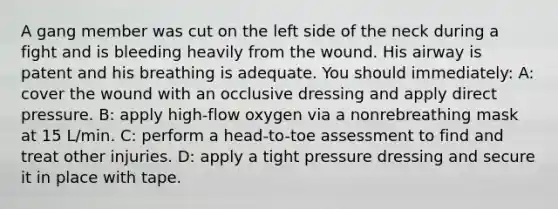 A gang member was cut on the left side of the neck during a fight and is bleeding heavily from the wound. His airway is patent and his breathing is adequate. You should immediately: A: cover the wound with an occlusive dressing and apply direct pressure. B: apply high-flow oxygen via a nonrebreathing mask at 15 L/min. C: perform a head-to-toe assessment to find and treat other injuries. D: apply a tight pressure dressing and secure it in place with tape.