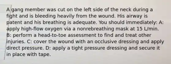 A gang member was cut on the left side of the neck during a fight and is bleeding heavily from the wound. His airway is patent and his breathing is adequate. You should immediately: A: apply high-flow oxygen via a nonrebreathing mask at 15 L/min. B: perform a head-to-toe assessment to find and treat other injuries. C: cover the wound with an occlusive dressing and apply direct pressure. D: apply a tight pressure dressing and secure it in place with tape.