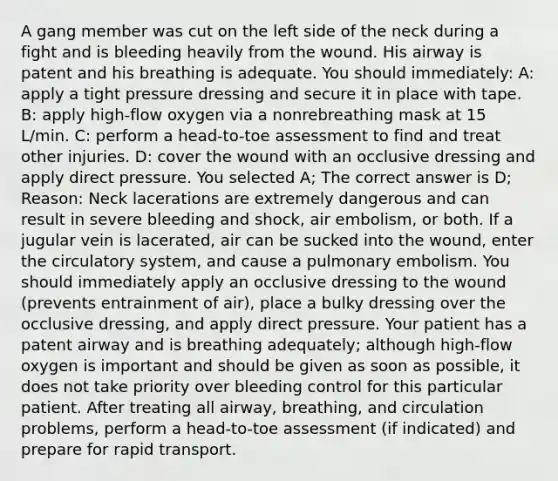 A gang member was cut on the left side of the neck during a fight and is bleeding heavily from the wound. His airway is patent and his breathing is adequate. You should immediately: A: apply a tight pressure dressing and secure it in place with tape. B: apply high-flow oxygen via a nonrebreathing mask at 15 L/min. C: perform a head-to-toe assessment to find and treat other injuries. D: cover the wound with an occlusive dressing and apply direct pressure. You selected A; The correct answer is D; Reason: Neck lacerations are extremely dangerous and can result in severe bleeding and shock, air embolism, or both. If a jugular vein is lacerated, air can be sucked into the wound, enter the circulatory system, and cause a pulmonary embolism. You should immediately apply an occlusive dressing to the wound (prevents entrainment of air), place a bulky dressing over the occlusive dressing, and apply direct pressure. Your patient has a patent airway and is breathing adequately; although high-flow oxygen is important and should be given as soon as possible, it does not take priority over bleeding control for this particular patient. After treating all airway, breathing, and circulation problems, perform a head-to-toe assessment (if indicated) and prepare for rapid transport.