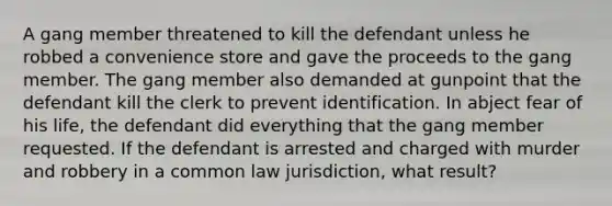 A gang member threatened to kill the defendant unless he robbed a convenience store and gave the proceeds to the gang member. The gang member also demanded at gunpoint that the defendant kill the clerk to prevent identification. In abject fear of his life, the defendant did everything that the gang member requested. If the defendant is arrested and charged with murder and robbery in a common law jurisdiction, what result?