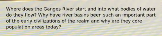 Where does the Ganges River start and into what bodies of water do they flow? Why have river basins been such an important part of the early civilizations of the realm and why are they core population areas today?